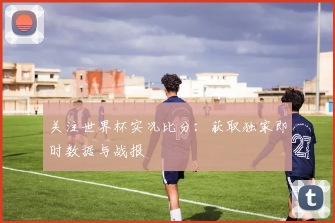 关注世界杯实况比分：获取独家即时数据与战报