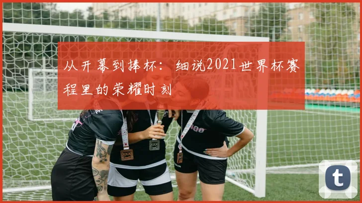 从开幕到捧杯：细说2021世界杯赛程里的荣耀时刻