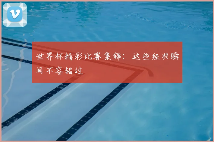 世界杯精彩比赛集锦:这些经典瞬间不容错过
