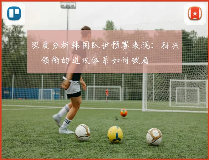 深度分析韩国队世预赛表现:孙兴慜领衔的进攻体系如何破局