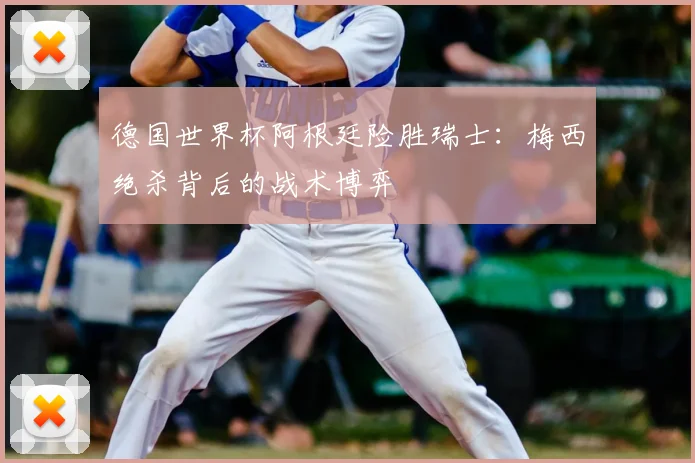 德国世界杯阿根廷险胜瑞士：梅西绝杀背后的战术博弈