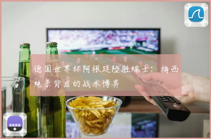 德国世界杯阿根廷险胜瑞士：梅西绝杀背后的战术博弈
