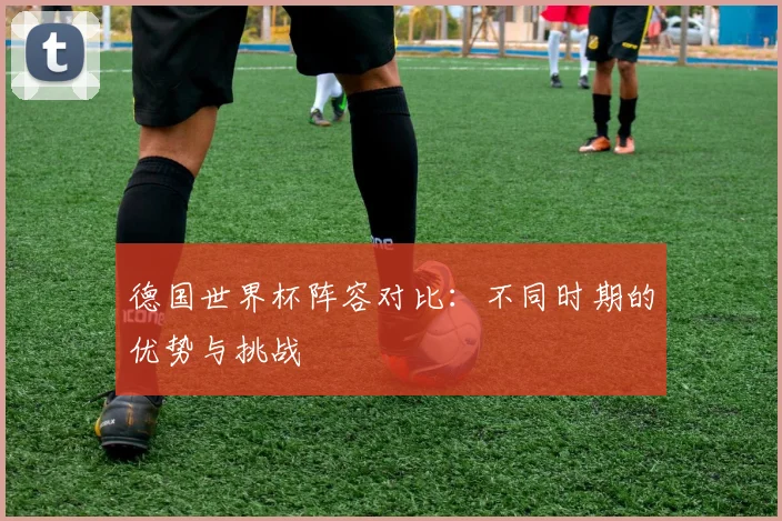 德国世界杯阵容对比：不同时期的优势与挑战
