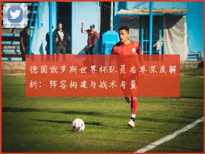 德国俄罗斯世界杯队员名单深度解析：阵容构建与战术考量