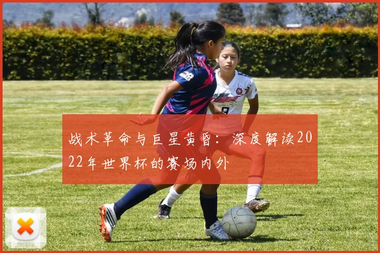 战术革命与巨星黄昏:深度解读2022年世界杯的赛场内外