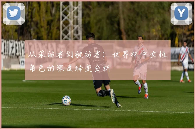 从采访者到被访者：世界杯中女性角色的深度转变分析