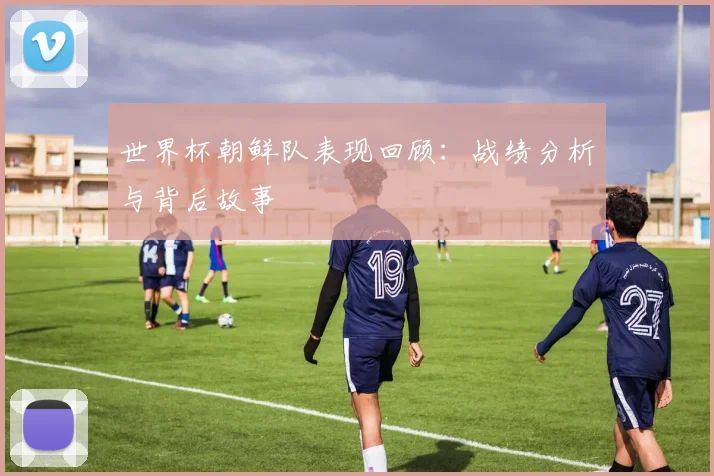 世界杯朝鲜队表现回顾：战绩分析与背后故事