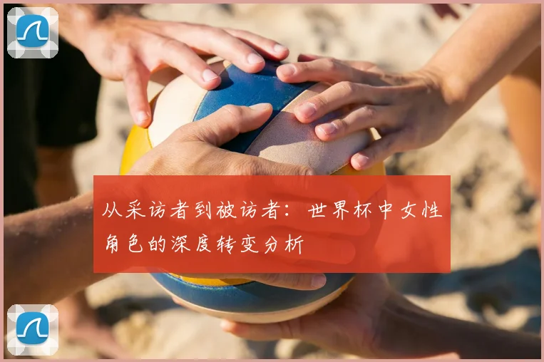从采访者到被访者：世界杯中女性角色的深度转变分析