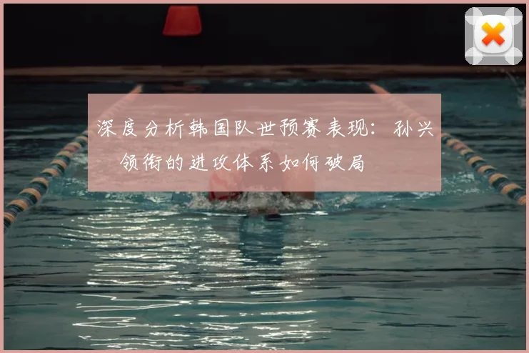 深度分析韩国队世预赛表现：孙兴慜领衔的进攻体系如何破局