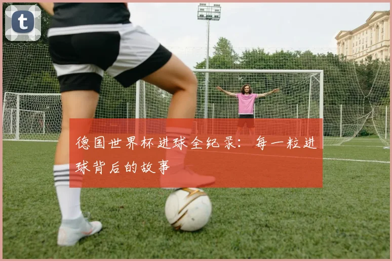 德国世界杯进球全纪录：每一粒进球背后的故事